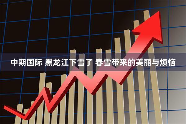 中期国际 黑龙江下雪了 春雪带来的美丽与烦恼