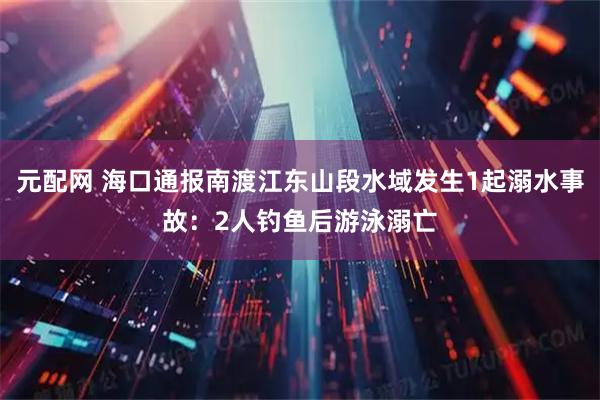 元配网 海口通报南渡江东山段水域发生1起溺水事故：2人钓鱼后游泳溺亡