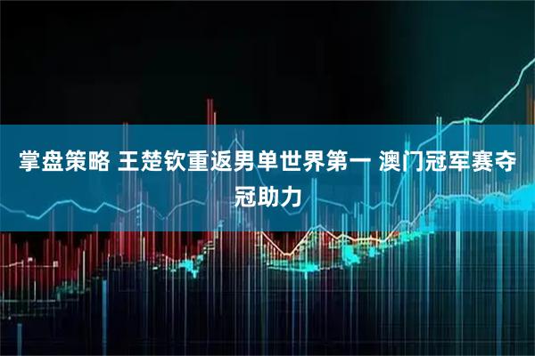 掌盘策略 王楚钦重返男单世界第一 澳门冠军赛夺冠助力