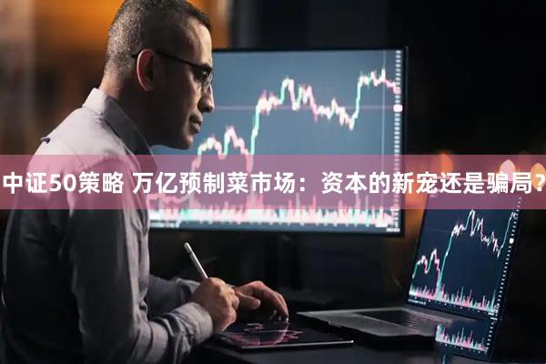 中证50策略 万亿预制菜市场：资本的新宠还是骗局？
