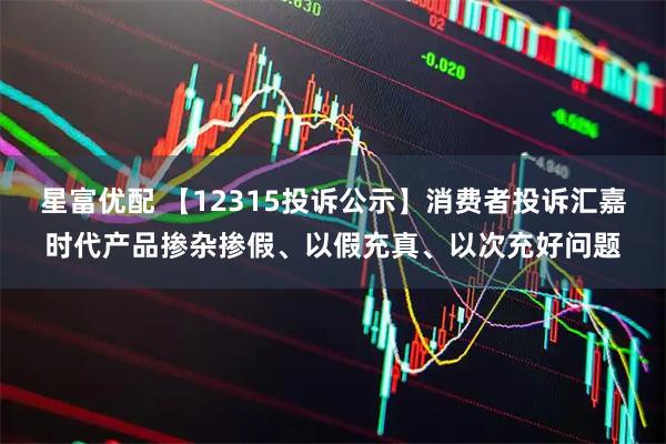星富优配 【12315投诉公示】消费者投诉汇嘉时代产品掺杂掺假、以假充真、以次充好问题