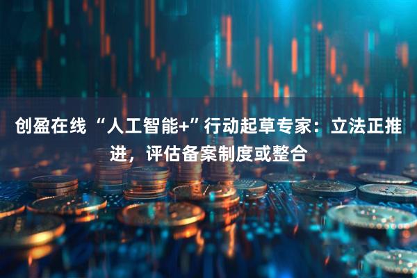 创盈在线 “人工智能+”行动起草专家：立法正推进，评估备案制度或整合