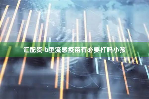 汇配资 b型流感疫苗有必要打吗小孩