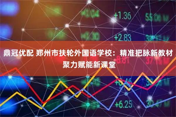 鼎冠优配 郑州市扶轮外国语学校：精准把脉新教材 聚力赋能新课堂