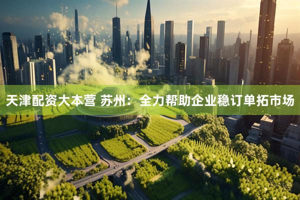 天津配资大本营 苏州：全力帮助企业稳订单拓市场