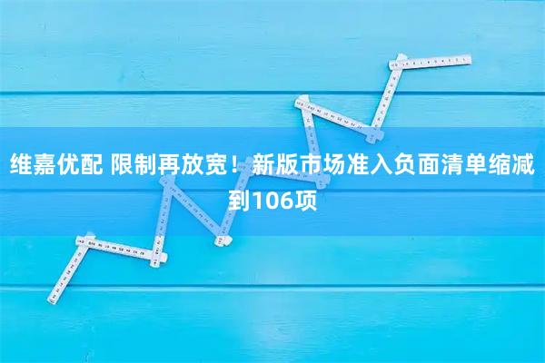维嘉优配 限制再放宽！新版市场准入负面清单缩减到106项