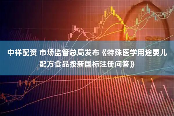 中祥配资 市场监管总局发布《特殊医学用途婴儿配方食品按新国标注册问答》