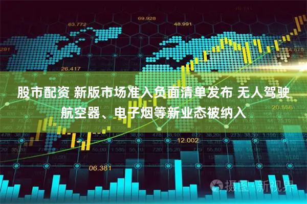 股市配资 新版市场准入负面清单发布 无人驾驶航空器、电子烟等新业态被纳入