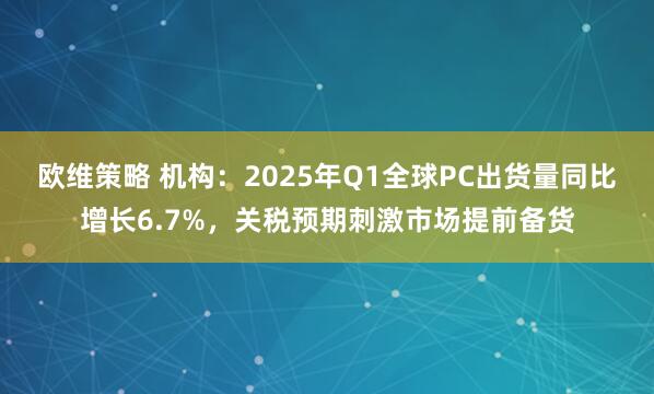 欧维策略 机构：2025年Q1全球PC出货量同比增长6.7%，关税预期刺激市场提前备货