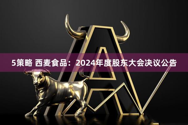 5策略 西麦食品：2024年度股东大会决议公告