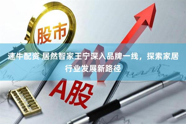 速牛配资 居然智家王宁深入品牌一线，探索家居行业发展新路径