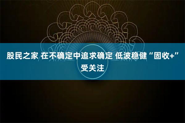 股民之家 在不确定中追求确定 低波稳健“固收+”受关注