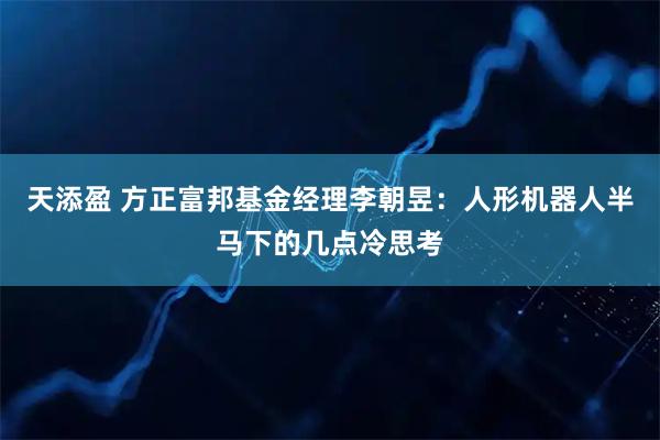 天添盈 方正富邦基金经理李朝昱：人形机器人半马下的几点冷思考