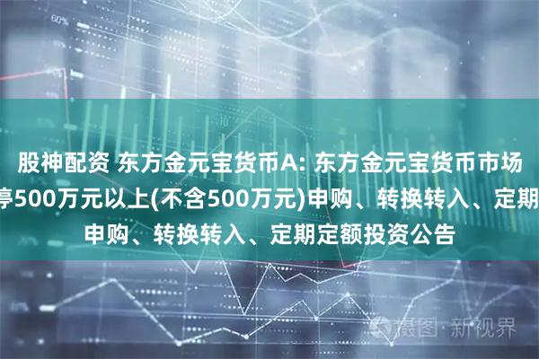 股神配资 东方金元宝货币A: 东方金元宝货币市场基金(A类)暂停500万元以上(不含500万元)申购、转换转入、定期定额投资公告
