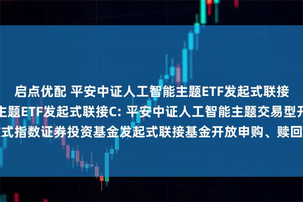 启点优配 平安中证人工智能主题ETF发起式联接A,平安中证人工智能主题ETF发起式联接C: 平安中证人工智能主题交易型开放式指数证券投资基金发起式联接基金开放申购、赎回、转换、定期定额投资业务的公告