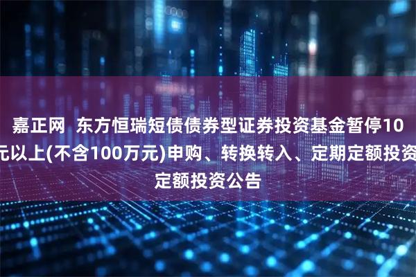 嘉正网  东方恒瑞短债债券型证券投资基金暂停100万元以上(不含100万元)申购、转换转入、定期定额投资公告