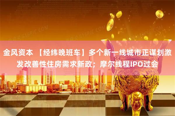 金风资本 【经纬晚班车】多个新一线城市正谋划激发改善性住房需求新政；摩尔线程IPO过会