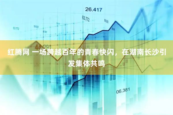 红腾网 一场跨越百年的青春快闪，在湖南长沙引发集体共鸣