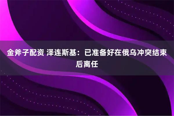 金斧子配资 泽连斯基：已准备好在俄乌冲突结束后离任