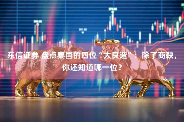 东信证券 盘点秦国的四位“大良造”：除了商鞅，你还知道哪一位？