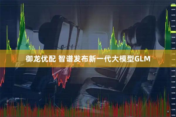 御龙优配 智谱发布新一代大模型GLM