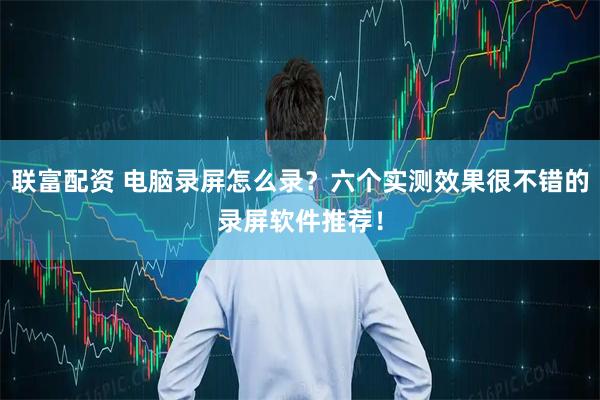 联富配资 电脑录屏怎么录？六个实测效果很不错的录屏软件推荐！