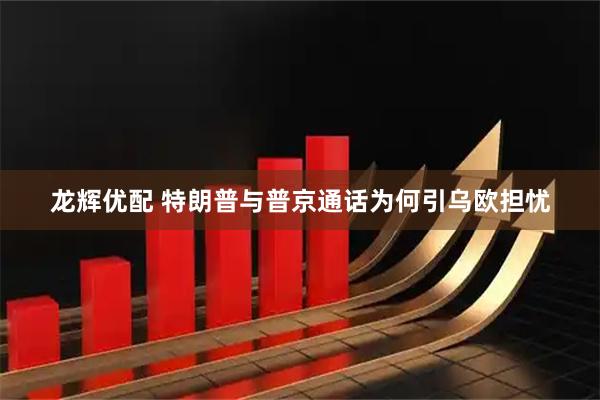 龙辉优配 特朗普与普京通话为何引乌欧担忧