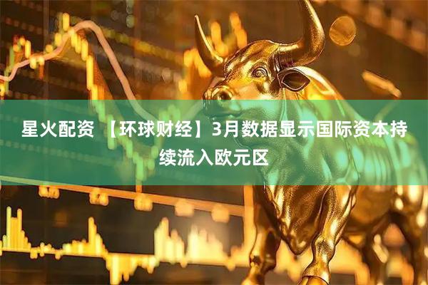 星火配资 【环球财经】3月数据显示国际资本持续流入欧元区