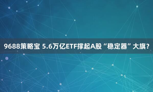9688策略宝 5.6万亿ETF撑起A股“稳定器”大旗？