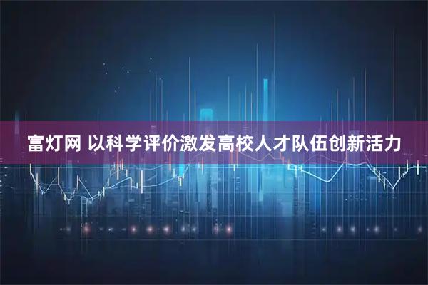 富灯网 以科学评价激发高校人才队伍创新活力