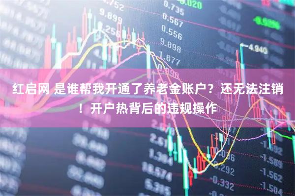 红启网 是谁帮我开通了养老金账户？还无法注销！开户热背后的违规操作