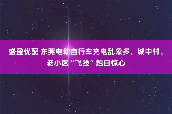 盛盈优配 东莞电动自行车充电乱象多，城中村、老小区“飞线”触目惊心