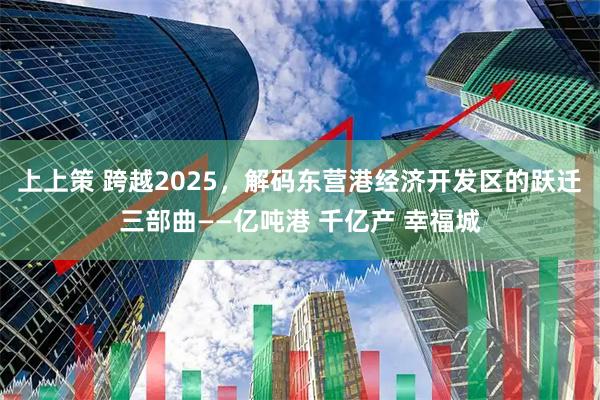 上上策 跨越2025，解码东营港经济开发区的跃迁三部曲——亿吨港 千亿产 幸福城