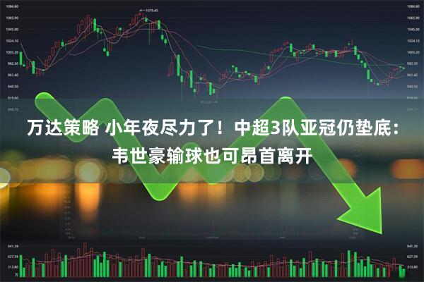 万达策略 小年夜尽力了！中超3队亚冠仍垫底：韦世豪输球也可昂首离开