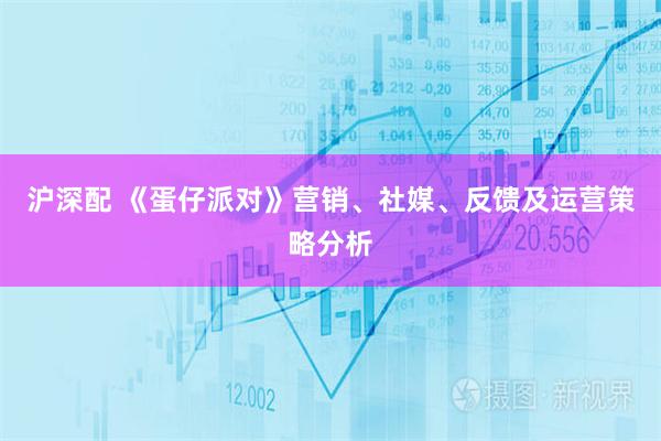 沪深配 《蛋仔派对》营销、社媒、反馈及运营策略分析