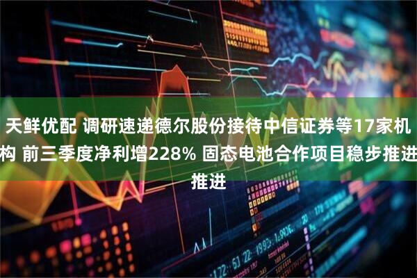 天鲜优配 调研速递德尔股份接待中信证券等17家机构 前三季度净利增228% 固态电池合作项目稳步推进