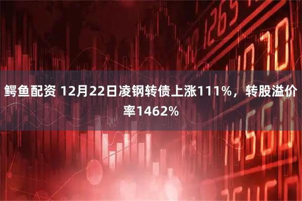 鳄鱼配资 12月22日凌钢转债上涨111%，转股溢价率1462%