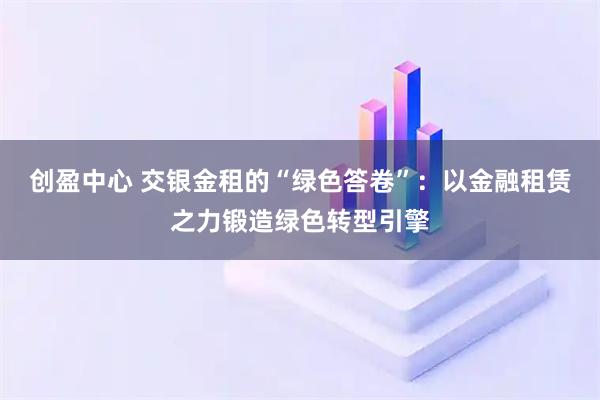 创盈中心 交银金租的“绿色答卷”：以金融租赁之力锻造绿色转型引擎