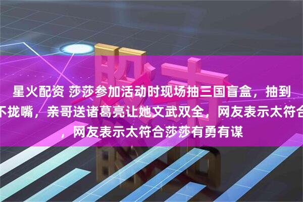 星火配资 莎莎参加活动时现场抽三国盲盒，抽到张飞开心得合不拢嘴，亲哥送诸葛亮让她文武双全，网友表示太符合莎莎有勇有谋