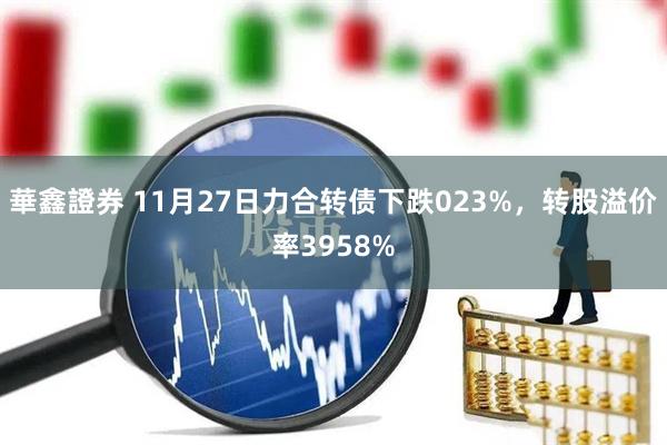 華鑫證券 11月27日力合转债下跌023%，转股溢价率3958%