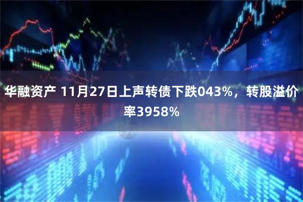 华融资产 11月27日上声转债下跌043%，转股溢价率3958%