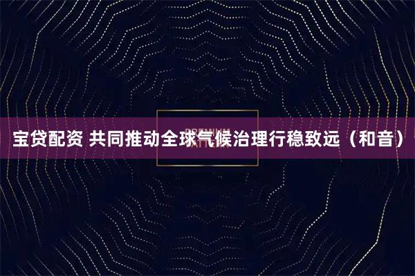 宝贷配资 共同推动全球气候治理行稳致远（和音）