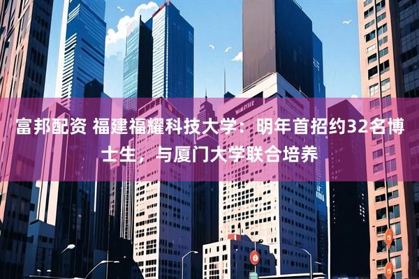 富邦配资 福建福耀科技大学：明年首招约32名博士生，与厦门大学联合培养