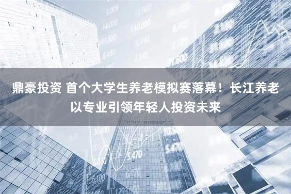 鼎豪投资 首个大学生养老模拟赛落幕！长江养老以专业引领年轻人投资未来