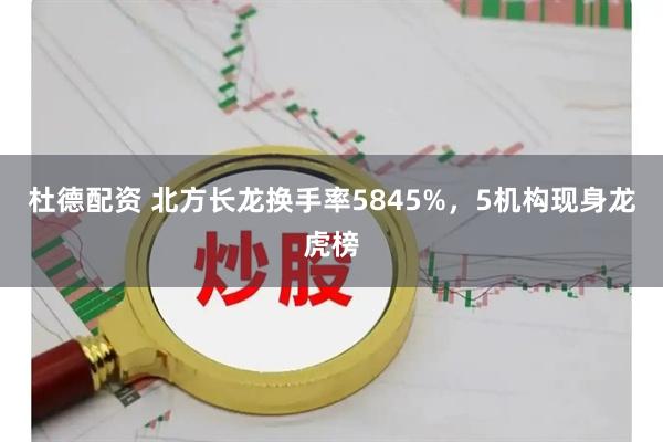 杜德配资 北方长龙换手率5845%,5机构现身龙虎榜